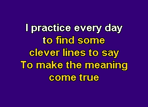 I practice every day
to find some
clever lines to say

To make the meaning
come true