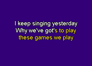 I keep singing yesterday
Why we've got's to play

these games we play