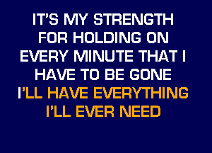 ITS MY STRENGTH
FOR HOLDING 0N
EVERY MINUTE THAT I
HAVE TO BE GONE
I'LL HAVE EVERYTHING
I'LL EVER NEED