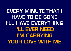 EVERY MINUTE THAT I
HAVE TO BE GONE
I'LL HAVE EVERYTHING
I'LL EVER NEED
I'M CARRYING
YOUR LOVE WITH ME