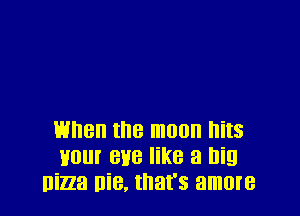 when the moon hits
Hour eve like a big
Ilizza Die, that's amore