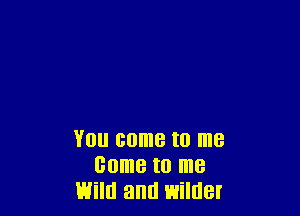 YOU come to me
come I0 me
Will! and wilder
