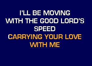 I'LL BE MOVING
WITH THE GOOD LORD'S
SPEED
CARRYING YOUR LOVE
WITH ME