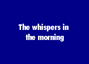 The whispers in

Ihe moming