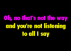 Oh, no ihul's not Ihe way

and you're not listening
to all I say