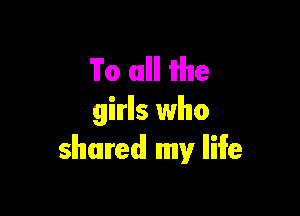 To mllll W116

girls who
shared! my lliife