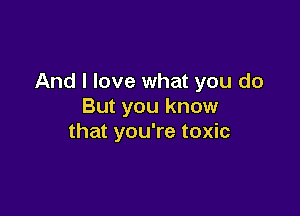 And I love what you do
But you know

that you're toxic