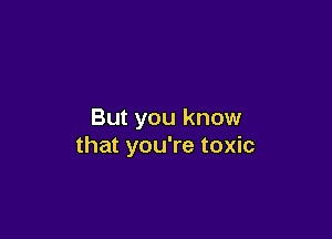 But you know

that you're toxic