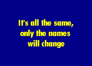 '5 all lhe same,

only lhe names
will change