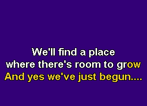 We'll find a place

where there's room to grow
And yes we've just begun....