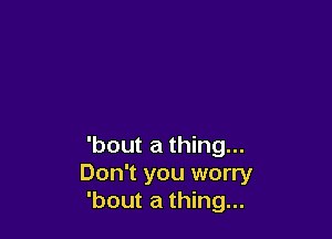 'bout a thing...
Don't you worry
'bout a thing...