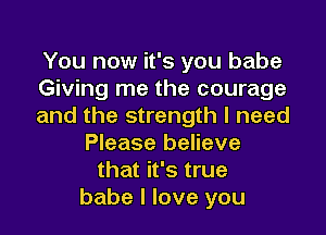 You now it's you babe
Giving me the courage
and the strength I need
Please believe
that it's true
babe I love you
