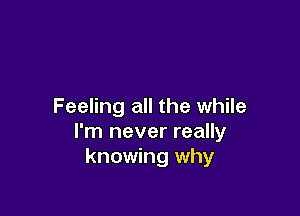 Feeling all the while

I'm never really
knowing why