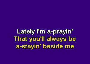 Lately I'm a-prayin'

That you'll always be
a-stayin' beside me