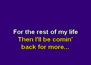 For the rest of my life

Then I'll be comin'
back for more...