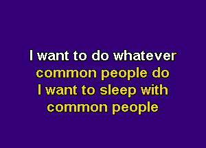 I want to do whatever
common people do

I want to sleep with
common people