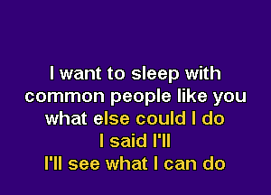 I want to sleep with
common people like you

what else could I do
I said I'll
I'll see what I can do