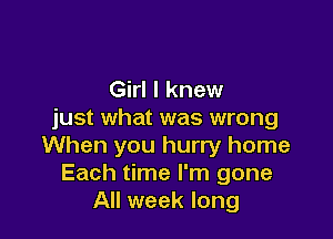 Girl I knew
just what was wrong

When you hurry home
Each time I'm gone
All week long