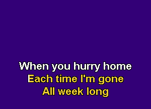 When you hurry home
Each time I'm gone
All week long