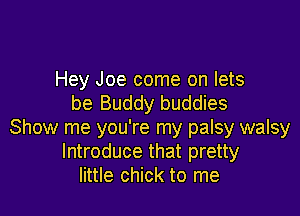 Hey Joe come on lets
be Buddy buddies

Show me you're my palsy walsy
Introduce that pretty
little chick to me