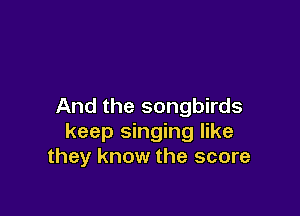 And the songbirds

keep singing like
they know the score