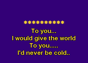 t aaa za
To you...

I would give the world
Toyou .....
I'd never be cold..
