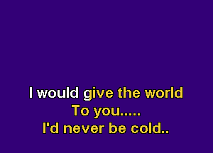 I would give the world
To you .....
I'd never be cold..