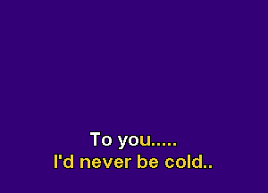 To you .....
I'd never be cold..