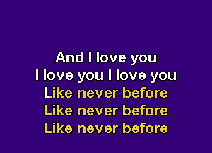 And I love you
I love you I love you

Like never before
Like never before
Like never before