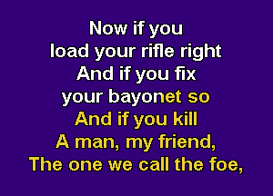 Now if you
load your rifle right
And if you fix
your bayonet so

And if you kill
A man, my friend,
The one we call the foe,