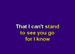 That I can't stand

to see you go
for I know