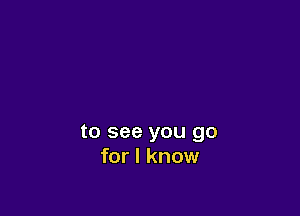 to see you go
for I know
