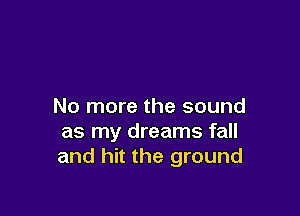 No more the sound

as my dreams fall
and hit the ground