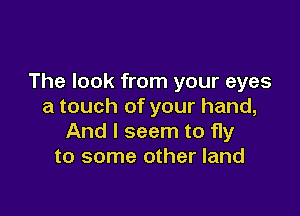 The look from your eyes
a touch of your hand,

And I seem to fly
to some other land