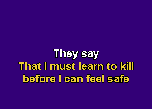 They say

That I must learn to kill
before I can feel safe