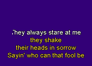 they always stare at me

they shake
their heads in sorrow
Sayin' who can that fool be