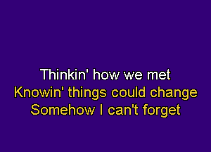 Thinkin' how we met

Knowin' things could change
Somehow I can't forget