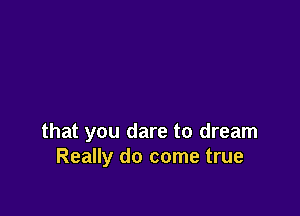 that you dare to dream
Really do come true