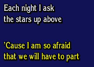 Each night I ask
the stars up above

Cause I am so afraid
that we will have to part