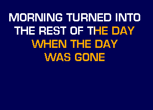 MORNING TURNED INTO
THE REST OF THE DAY
WHEN THE DAY
WAS GONE