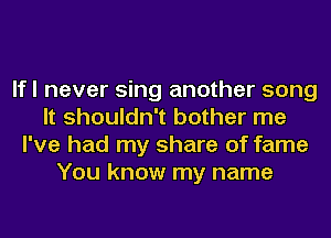 lfl never sing another song
It shouldn't bother me
I've had my share of fame
You know my name