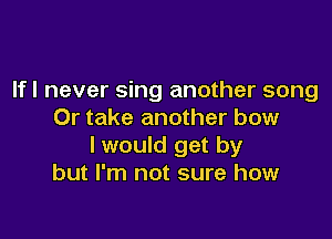 If I never sing another song
Or take another bow

I would get by
but I'm not sure how