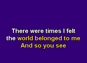 There were times I felt

the world belonged to me
And so you see