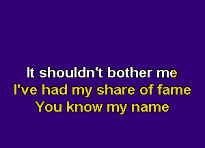 It shouldn't bother me

I've had my share of fame
You know my name