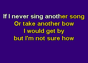 If I never sing another song
Or take another bow
I would get by

but I'm not sure how