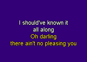 I should've known it
all along

Oh darling
there ain't no pleasing you