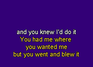 and you knew I'd do it

You had me where
you wanted me
but you went and blew it