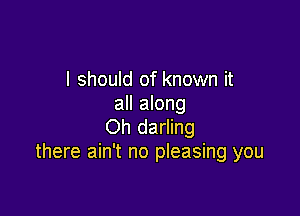 I should of known it
all along

Oh darling
there ain't no pleasing you