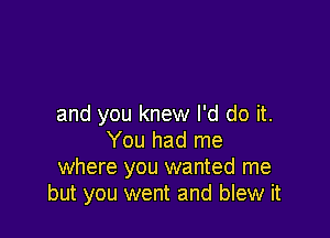 and you knew I'd do it.

You had me
where you wanted me
but you went and blew it