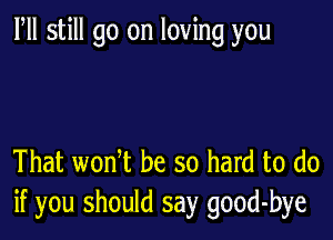 Fll still go on loving you

That wonT be so hard to do
if you should say good-bye